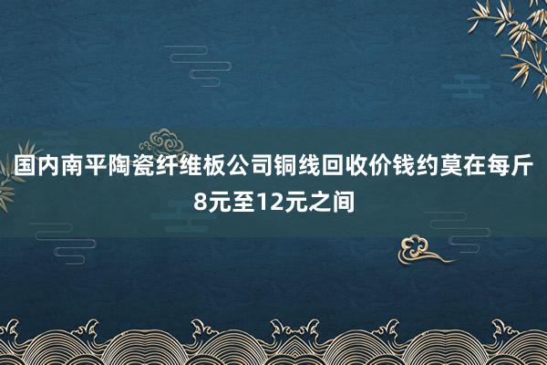 国内南平陶瓷纤维板公司铜线回收价钱约莫在每斤8元至12元之间